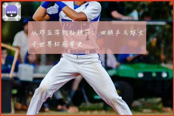 从邓亚萍到孙颖莎：回顾乒乓球女子世界杯冠军史
