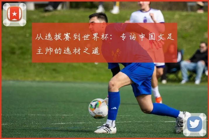 从选拔赛到世界杯：专访中国女足主帅的选材之道