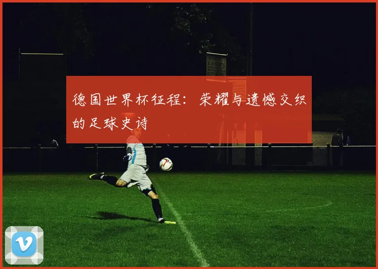 德国世界杯征程：荣耀与遗憾交织的足球史诗