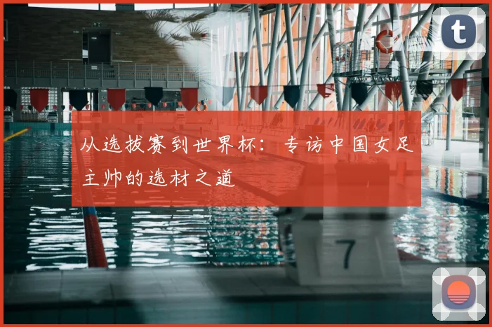 从选拔赛到世界杯：专访中国女足主帅的选材之道