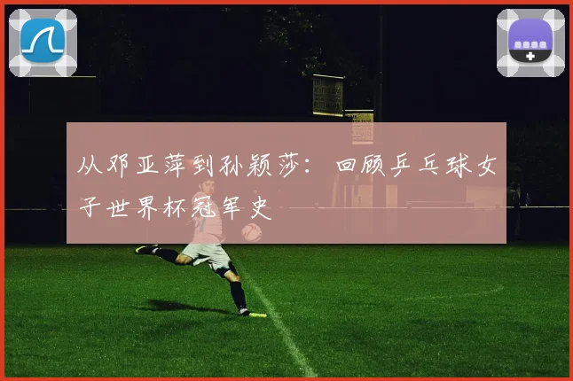 从邓亚萍到孙颖莎：回顾乒乓球女子世界杯冠军史